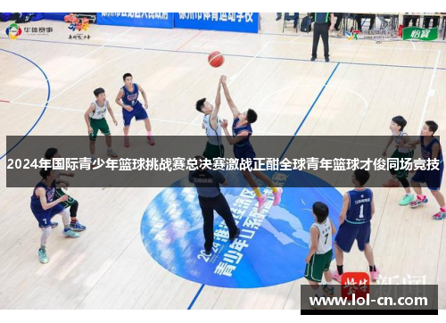 2024年国际青少年篮球挑战赛总决赛激战正酣全球青年篮球才俊同场竞技