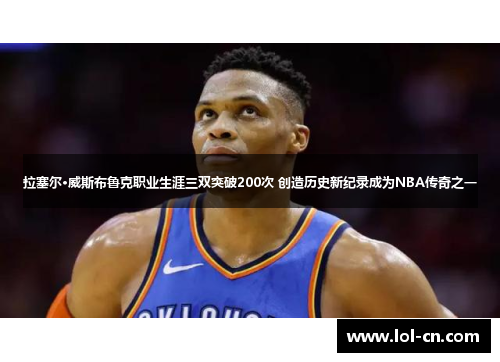 拉塞尔·威斯布鲁克职业生涯三双突破200次 创造历史新纪录成为NBA传奇之一