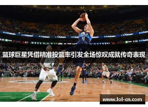 篮球巨星凭借精准投篮率引发全场惊叹成就传奇表现