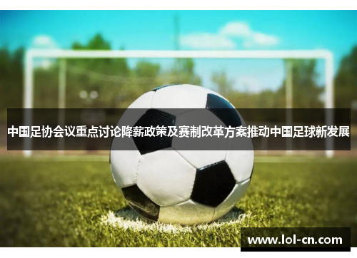 中国足协会议重点讨论降薪政策及赛制改革方案推动中国足球新发展