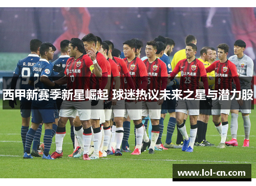 西甲新赛季新星崛起 球迷热议未来之星与潜力股