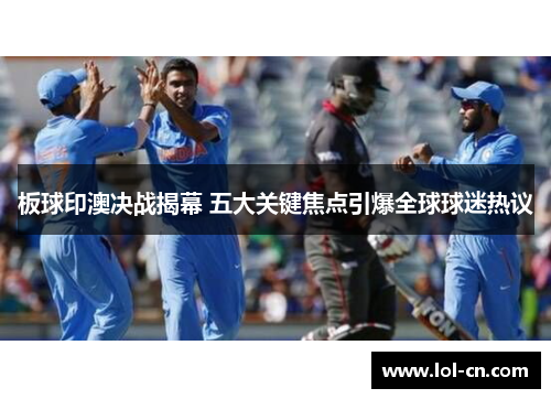 板球印澳决战揭幕 五大关键焦点引爆全球球迷热议
