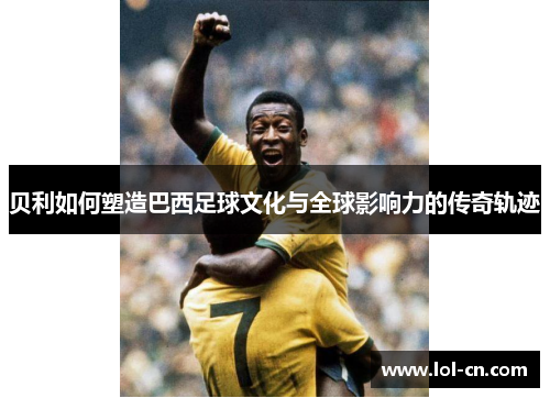 贝利如何塑造巴西足球文化与全球影响力的传奇轨迹