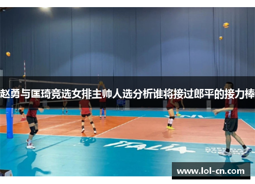 赵勇与匡琦竞选女排主帅人选分析谁将接过郎平的接力棒